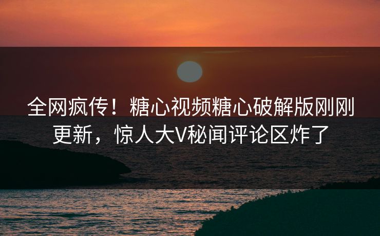 全网疯传！糖心视频糖心破解版刚刚更新，惊人大V秘闻评论区炸了