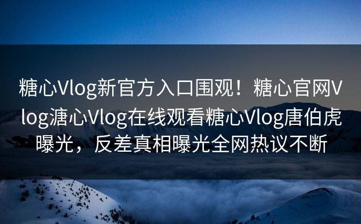 糖心Vlog新官方入口围观！糖心官网Vlog溏心Vlog在线观看糖心Vlog唐伯虎曝光，反差真相曝光全网热议不断