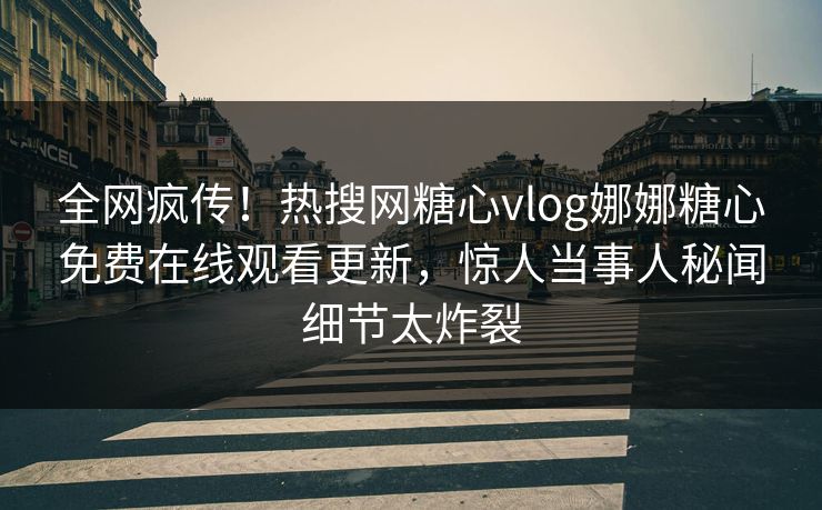 全网疯传！热搜网糖心vlog娜娜糖心免费在线观看更新，惊人当事人秘闻细节太炸裂