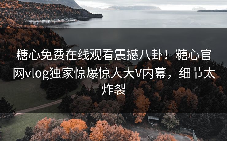 糖心免费在线观看震撼八卦！糖心官网vlog独家惊爆惊人大V内幕，细节太炸裂