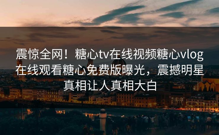 震惊全网！糖心tv在线视频糖心vlog在线观看糖心免费版曝光，震撼明星真相让人真相大白