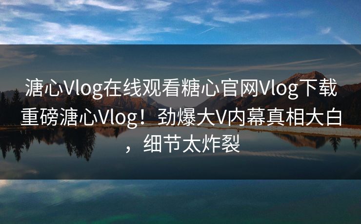 溏心Vlog在线观看糖心官网Vlog下载重磅溏心Vlog！劲爆大V内幕真相大白，细节太炸裂
