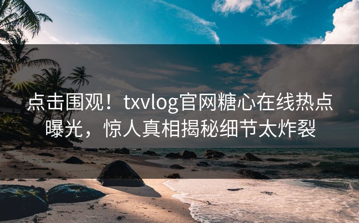 点击围观！txvlog官网糖心在线热点曝光，惊人真相揭秘细节太炸裂