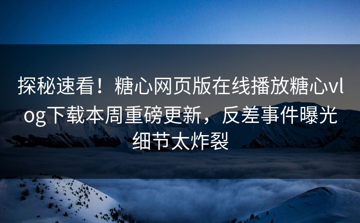 探秘速看！糖心网页版在线播放糖心vlog下载本周重磅更新，反差事件曝光细节太炸裂