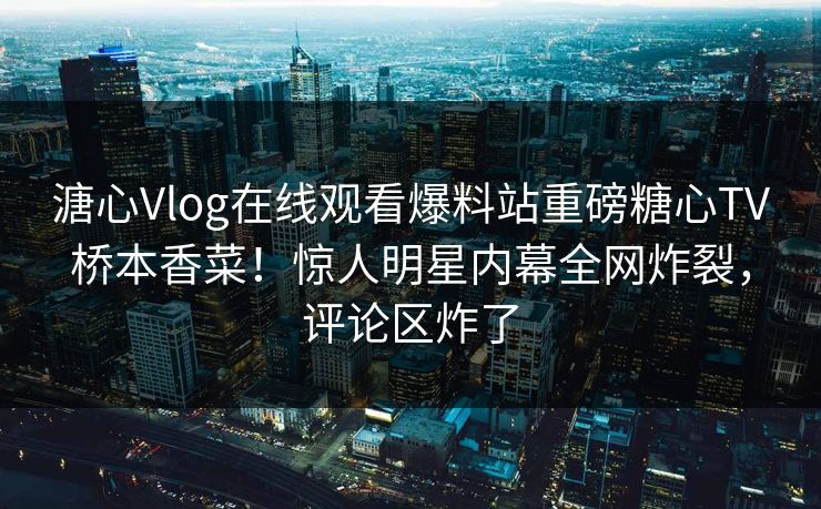 溏心Vlog在线观看爆料站重磅糖心TV桥本香菜！惊人明星内幕全网炸裂，评论区炸了