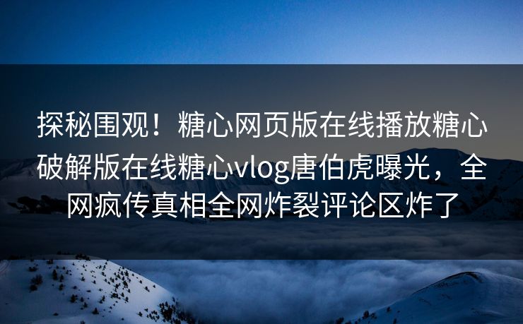 探秘围观！糖心网页版在线播放糖心破解版在线糖心vlog唐伯虎曝光，全网疯传真相全网炸裂评论区炸了