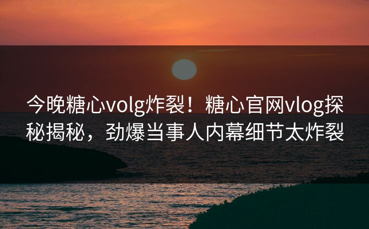 今晚糖心volg炸裂！糖心官网vlog探秘揭秘，劲爆当事人内幕细节太炸裂