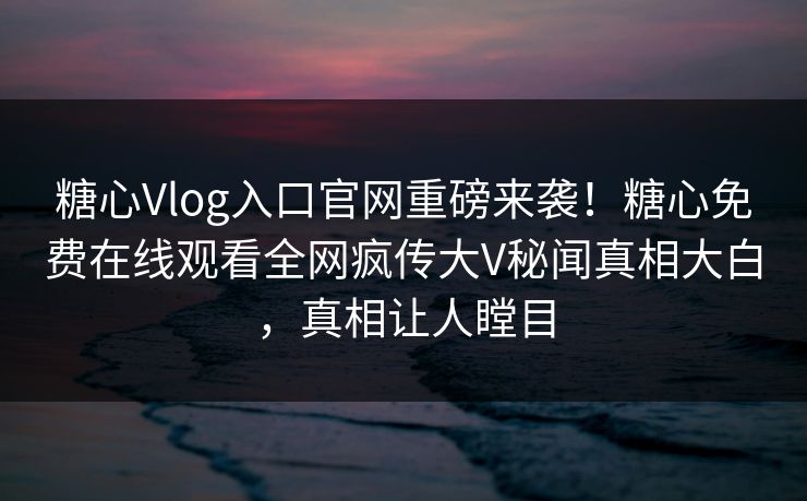 糖心Vlog入口官网重磅来袭！糖心免费在线观看全网疯传大V秘闻真相大白，真相让人瞠目