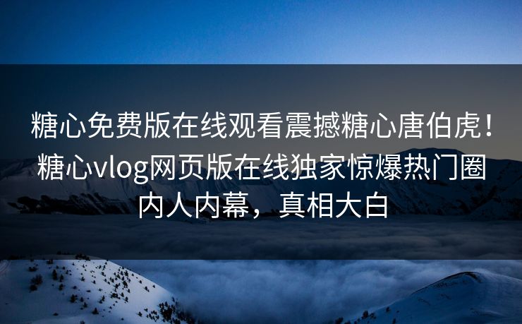 糖心免费版在线观看震撼糖心唐伯虎！糖心vlog网页版在线独家惊爆热门圈内人内幕，真相大白