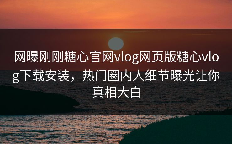 网曝刚刚糖心官网vlog网页版糖心vlog下载安装，热门圈内人细节曝光让你真相大白