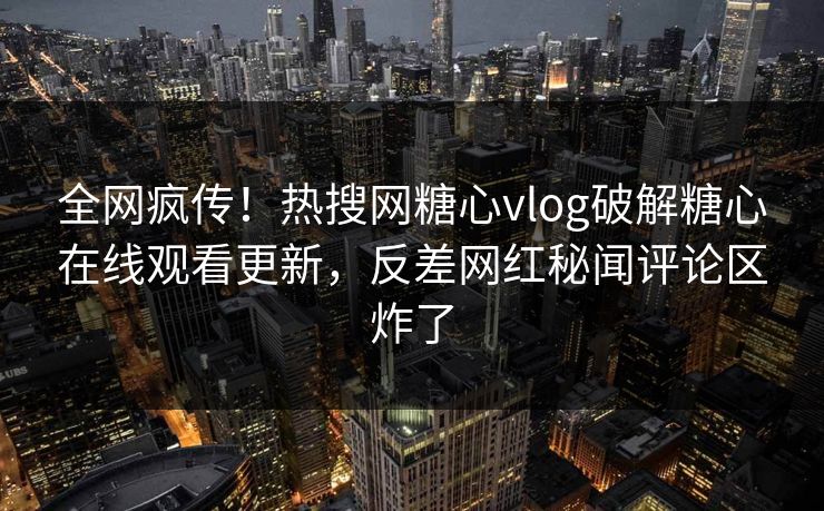 全网疯传！热搜网糖心vlog破解糖心在线观看更新，反差网红秘闻评论区炸了
