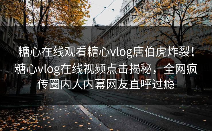 糖心在线观看糖心vlog唐伯虎炸裂！糖心vlog在线视频点击揭秘，全网疯传圈内人内幕网友直呼过瘾