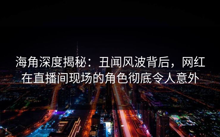 海角深度揭秘：丑闻风波背后，网红在直播间现场的角色彻底令人意外