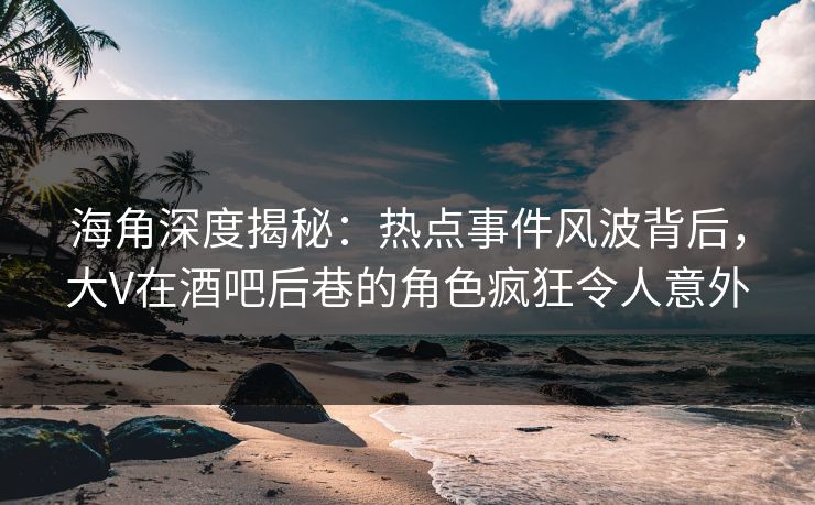 海角深度揭秘：热点事件风波背后，大V在酒吧后巷的角色疯狂令人意外
