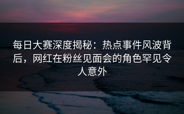 每日大赛深度揭秘：热点事件风波背后，网红在粉丝见面会的角色罕见令人意外