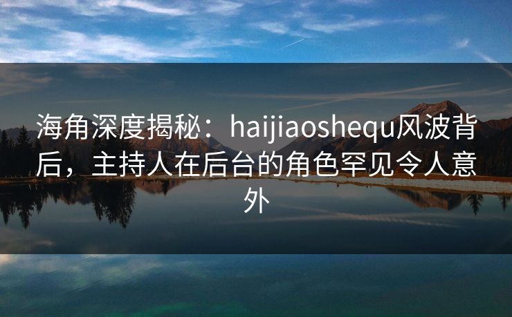 海角深度揭秘：haijiaoshequ风波背后，主持人在后台的角色罕见令人意外