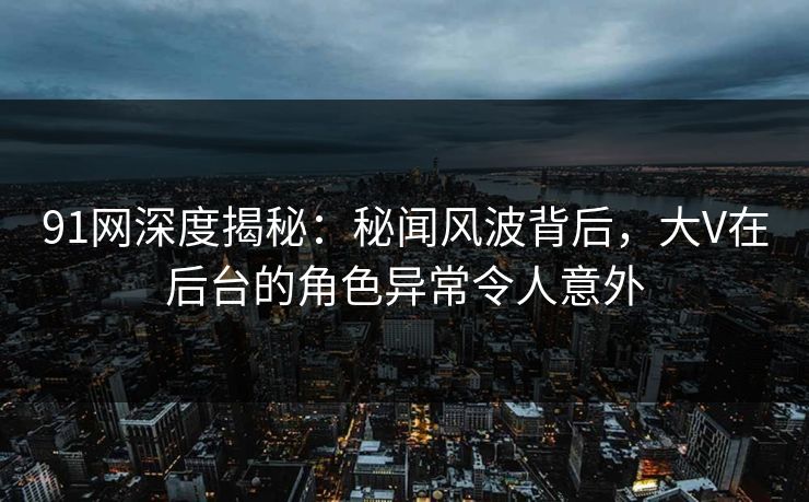 91网深度揭秘：秘闻风波背后，大V在后台的角色异常令人意外
