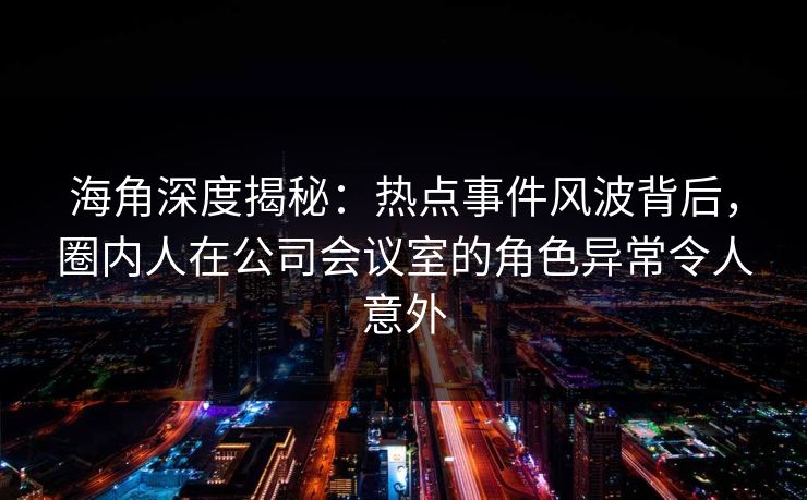 海角深度揭秘：热点事件风波背后，圈内人在公司会议室的角色异常令人意外
