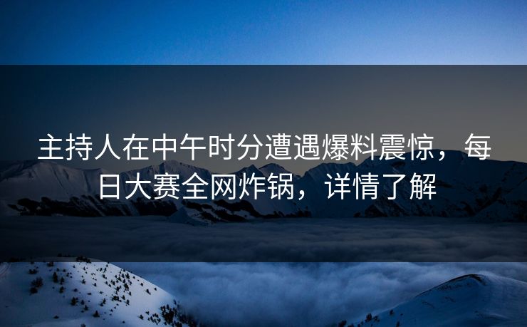 主持人在中午时分遭遇爆料震惊，每日大赛全网炸锅，详情了解