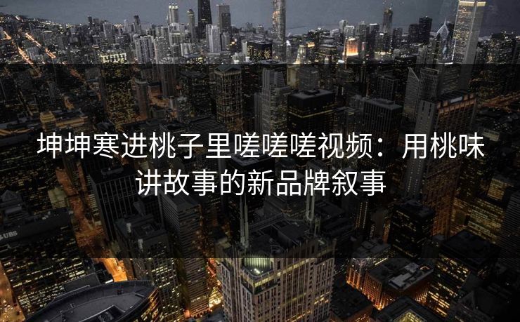 坤坤寒进桃子里嗟嗟嗟视频:用桃味讲故事的新品牌叙事 坤坤寒进桃子里嗟嗟嗟视频:用桃味讲故事的新品牌叙事