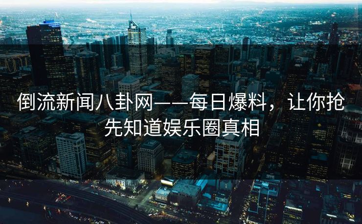 倒流新闻八卦网——每日爆料,让你抢先知道娱乐圈真相 倒流新闻八卦网——每日爆料,让你抢先知道娱乐圈真相