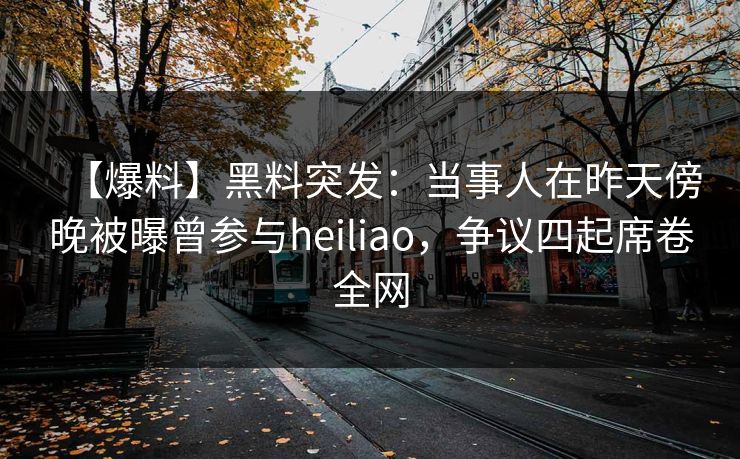 【爆料】黑料突发：当事人在昨天傍晚被曝曾参与heiliao，争议四起席卷全网