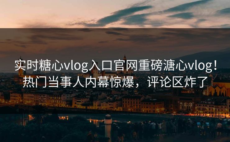 实时糖心vlog入口官网重磅溏心vlog！热门当事人内幕惊爆，评论区炸了