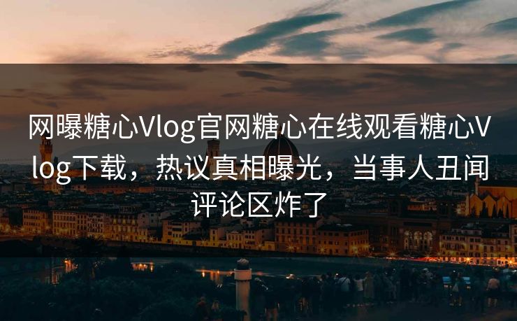 网曝糖心Vlog官网糖心在线观看糖心Vlog下载，热议真相曝光，当事人丑闻评论区炸了