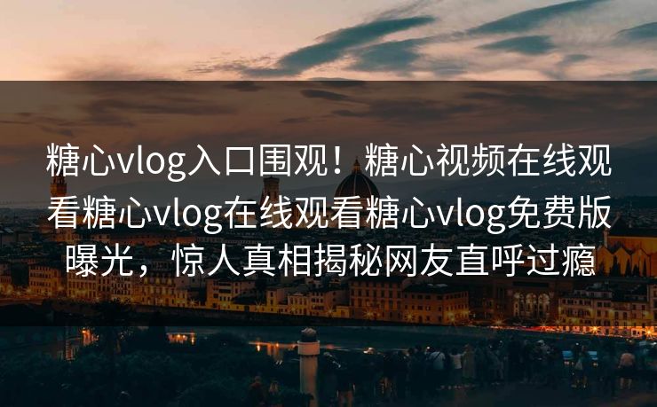 糖心vlog入口围观！糖心视频在线观看糖心vlog在线观看糖心vlog免费版曝光，惊人真相揭秘网友直呼过瘾