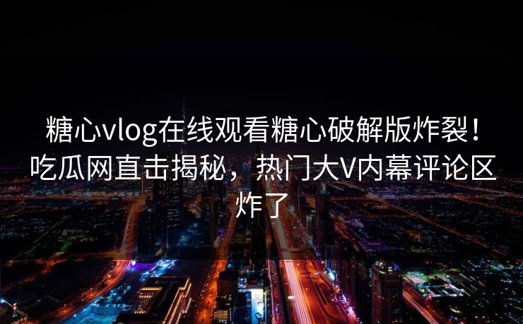 糖心vlog在线观看糖心破解版炸裂！吃瓜网直击揭秘，热门大V内幕评论区炸了