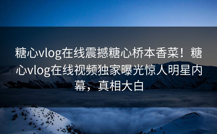 糖心vlog在线震撼糖心桥本香菜！糖心vlog在线视频独家曝光惊人明星内幕，真相大白