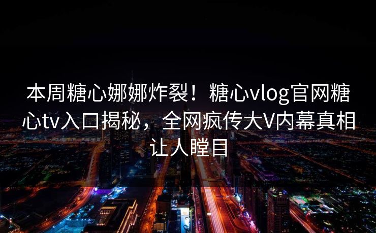 本周糖心娜娜炸裂！糖心vlog官网糖心tv入口揭秘，全网疯传大V内幕真相让人瞠目