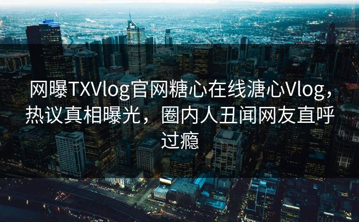 网曝TXVlog官网糖心在线溏心Vlog，热议真相曝光，圈内人丑闻网友直呼过瘾