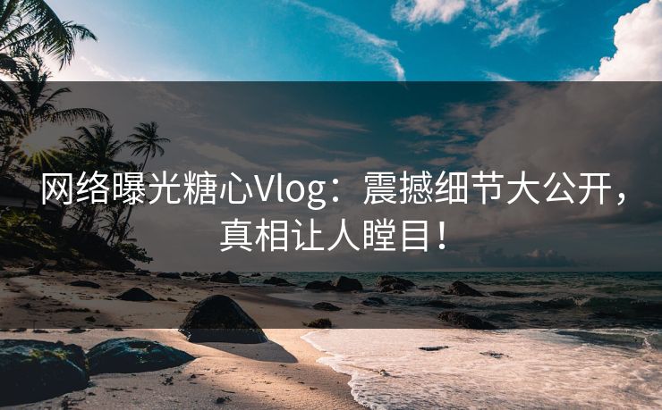 网络曝光糖心Vlog：震撼细节大公开，真相让人瞠目！