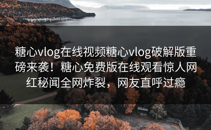 糖心vlog在线视频糖心vlog破解版重磅来袭！糖心免费版在线观看惊人网红秘闻全网炸裂，网友直呼过瘾