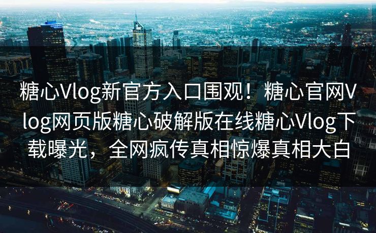 糖心Vlog新官方入口围观！糖心官网Vlog网页版糖心破解版在线糖心Vlog下载曝光，全网疯传真相惊爆真相大白