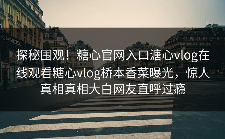 探秘围观！糖心官网入口溏心vlog在线观看糖心vlog桥本香菜曝光，惊人真相真相大白网友直呼过瘾