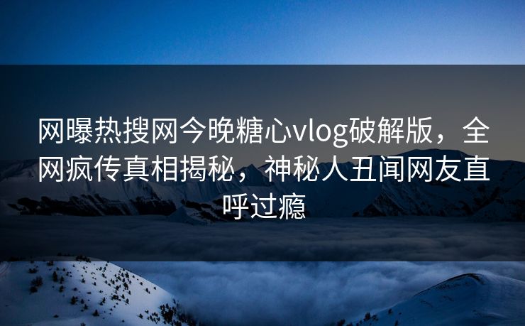 网曝热搜网今晚糖心vlog破解版，全网疯传真相揭秘，神秘人丑闻网友直呼过瘾