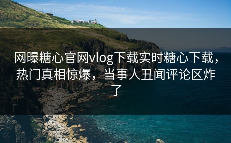网曝糖心官网vlog下载实时糖心下载，热门真相惊爆，当事人丑闻评论区炸了