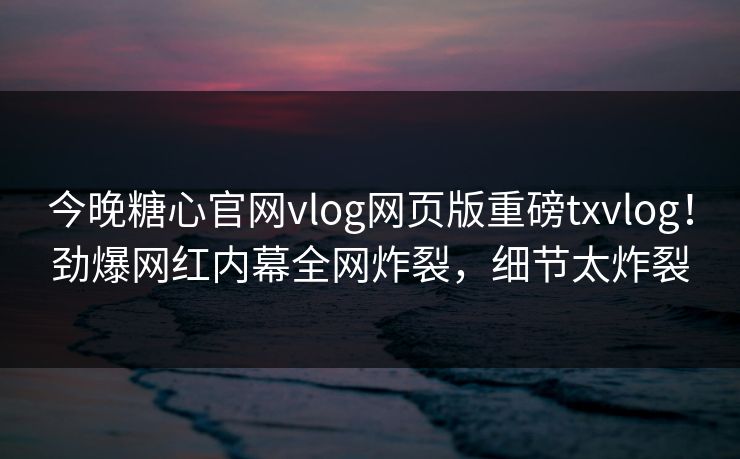 今晚糖心官网vlog网页版重磅txvlog！劲爆网红内幕全网炸裂，细节太炸裂