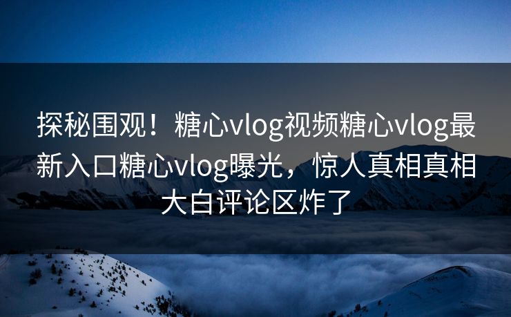 探秘围观！糖心vlog视频糖心vlog最新入口糖心vlog曝光，惊人真相真相大白评论区炸了