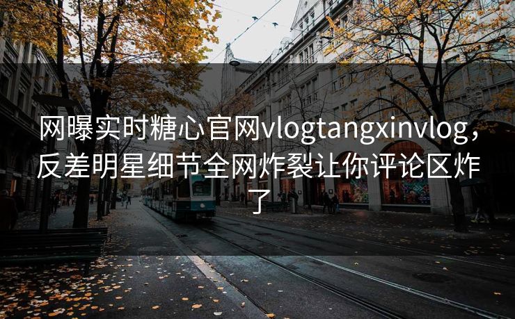 网曝实时糖心官网vlogtangxinvlog，反差明星细节全网炸裂让你评论区炸了