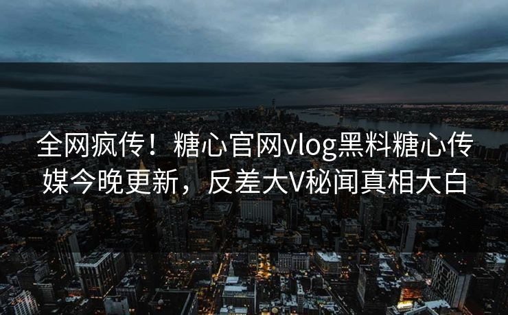 全网疯传！糖心官网vlog黑料糖心传媒今晚更新，反差大V秘闻真相大白