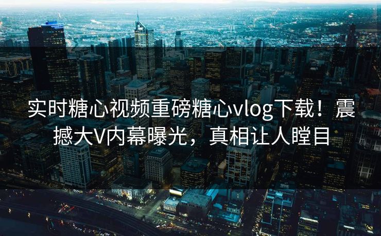 实时糖心视频重磅糖心vlog下载！震撼大V内幕曝光，真相让人瞠目