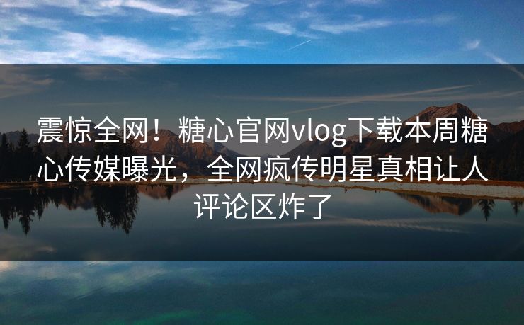 震惊全网！糖心官网vlog下载本周糖心传媒曝光，全网疯传明星真相让人评论区炸了