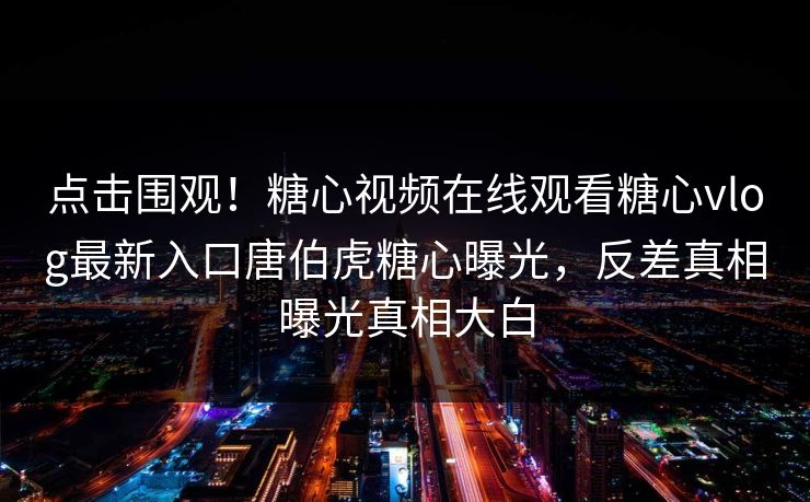 点击围观！糖心视频在线观看糖心vlog最新入口唐伯虎糖心曝光，反差真相曝光真相大白