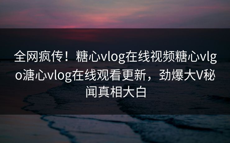 全网疯传！糖心vlog在线视频糖心vlgo溏心vlog在线观看更新，劲爆大V秘闻真相大白