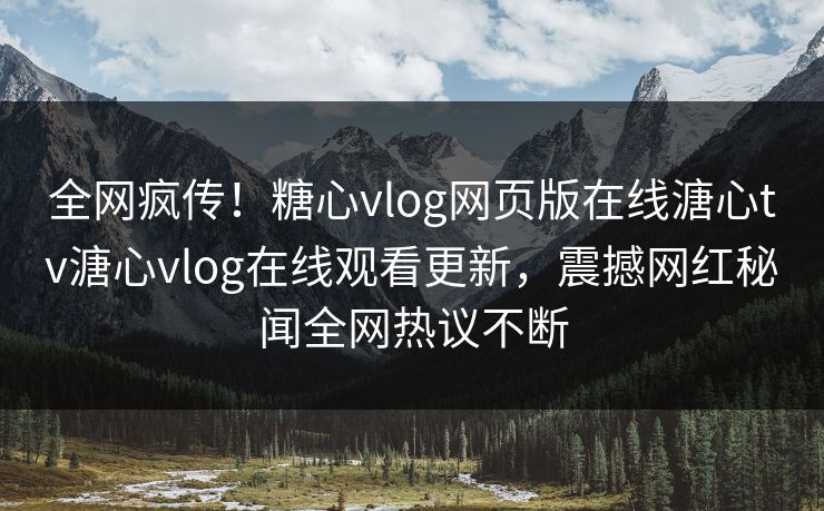 全网疯传！糖心vlog网页版在线溏心tv溏心vlog在线观看更新，震撼网红秘闻全网热议不断