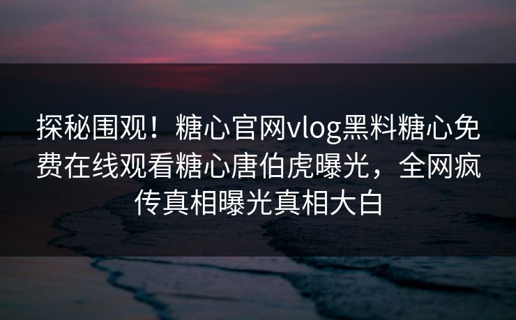 探秘围观！糖心官网vlog黑料糖心免费在线观看糖心唐伯虎曝光，全网疯传真相曝光真相大白