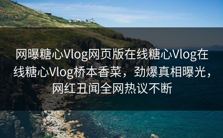 网曝糖心Vlog网页版在线糖心Vlog在线糖心Vlog桥本香菜，劲爆真相曝光，网红丑闻全网热议不断